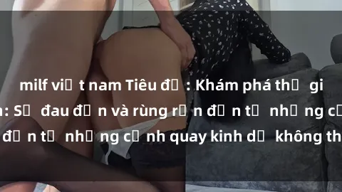 milf việt nam Tiêu đề: Khám phá thế giới phim sex tra tấn: Sự đau đớn và rùng rợn đến từ những cảnh quay kinh dị không thể ngờ