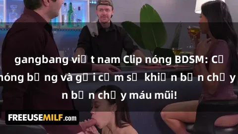 gangbang việt nam Clip nóng BDSM: Cảnh quay nóng bỏng và gợi cảm sẽ khiến bạn chảy máu mũi!