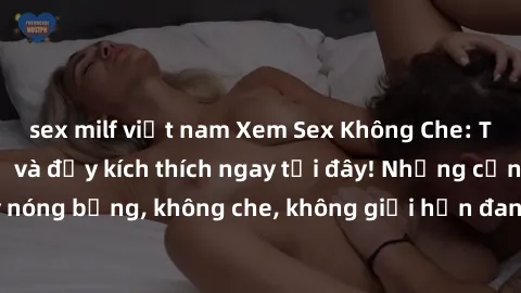 sex milf việt nam Xem Sex Không Che: Trải nghiệm mới lạ và đầy kích thích ngay tại đây! Những cảnh quay nóng bỏng, không che, không giới hạn đang chờ đón bạn. Đừng bỏ lỡ!