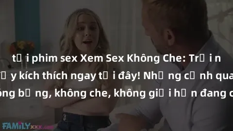tải phim sex Xem Sex Không Che: Trải nghiệm mới lạ và đầy kích thích ngay tại đây! Những cảnh quay nóng bỏng, không che, không giới hạn đang chờ đón bạn. Đừng bỏ lỡ!
