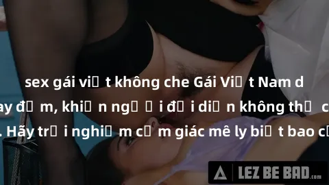 sex gái việt không che Gái Việt Nam dâm đãng làm tình say đắm, khiến người đối diện không thể cưỡng lại được. Hãy trải nghiệm cảm giác mê ly biết bao của phong cách yêu đương đậm chất dân tộc!