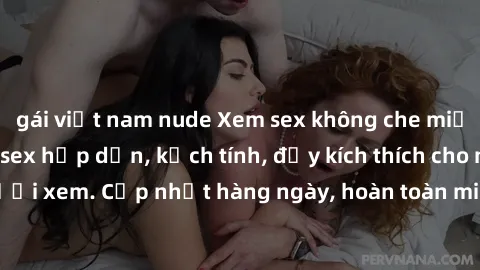 gái việt nam nude Xem sex không che miễn phí - Những clip sex hấp dẫn, kịch tính, đầy kích thích cho người xem. Cập nhật hàng ngày, hoàn toàn miễn phí, độ phân giải cao.