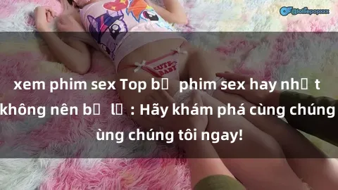 xem phim sex Top bộ phim sex hay nhất mà bạn không nên bỏ lỡ: Hãy khám phá cùng chúng tôi ngay!