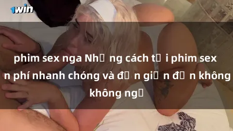 phim sex nga Những cách tải phim sex miễn phí nhanh chóng và đơn giản đến không ngờ