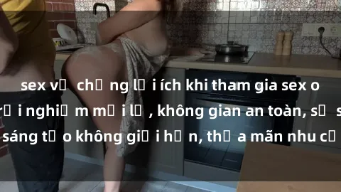 sex vợ chồng lợi ích khi tham gia sex online không che: Trải nghiệm mới lạ, không gian an toàn, sự sáng tạo không giới hạn, thỏa mãn nhu cầu tình dục của bạn.