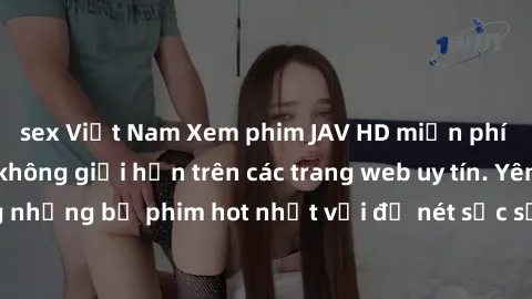 sex Việt Nam Xem phim JAV HD miễn phí chất lượng cao, không giới hạn trên các trang web uy tín. Yên tâm tận hưởng những bộ phim hot nhất với độ nét sắc sảo, đẹp mắt ngay tại nhà. Hãy trải nghiệm ngay!