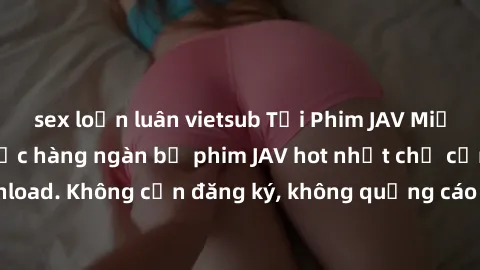 sex loạn luân vietsub Tải Phim JAV Miễn Phí - Thưởng thức hàng ngàn bộ phim JAV hot nhất chỉ cần click download. Không cần đăng ký, không quảng cáo - Dễ dàng tải về và xem online!