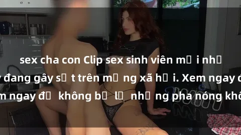 sex cha con Clip sex sinh viên mới nhất hot nhất năm nay đang gây sốt trên mạng xã hội. Xem ngay để không bỏ lỡ những pha nóng không thể bỏ qua!