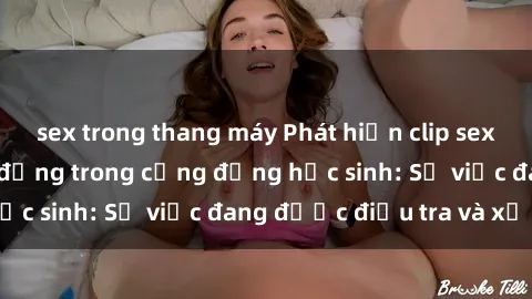 sex trong thang máy Phát hiện clip sex nữ sinh gây chấn động trong cộng đồng học sinh: Sự việc đang được điều tra và xử lý