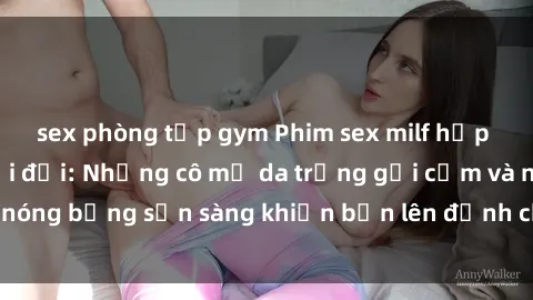 sex phòng tập gym Phim sex milf hấp dẫn nhất mọi thời đại: Những cô mẹ da trắng gợi cảm và nóng bỏng sẵn sàng khiến bạn lên đỉnh chỉ trong chớp mắt!
