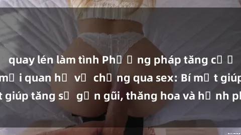 quay lén làm tình Phương pháp tăng cường gắn kết trong mối quan hệ vợ chồng qua sex: Bí mật giúp tăng sự gần gũi, thăng hoa và hạnh phúc cho cặp đôi
