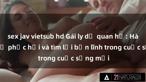 sex jav vietsub hd Gái ly dị quan hệ: Hành trình tự phục hồi và tìm lại bản lĩnh trong cuộc sống mới