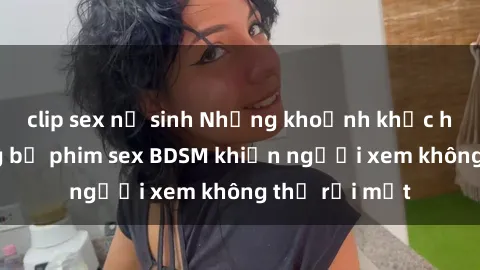 clip sex nữ sinh Những khoảnh khắc hấp dẫn trong bộ phim sex BDSM khiến người xem không thể rời mắt