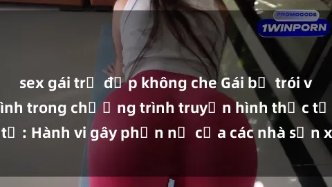 sex gái trẻ đẹp không che Gái bị trói và bị ép buộc làm tình trong chương trình truyền hình thực tế: Hành vi gây phẫn nộ của các nhà sản xuất và người xem.