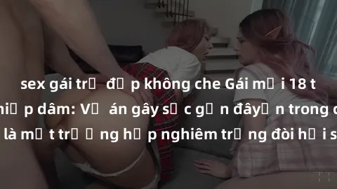 sex gái trẻ đẹp không che Gái mới 18 tuổi bị trói và bị hiếp dâm: Vụ án gây sốc gần đâyến trong cộng đồng. Đây là một trường hợp nghiêm trọng đòi hỏi sự can thiệp mạnh mẽ từ phía công lý.