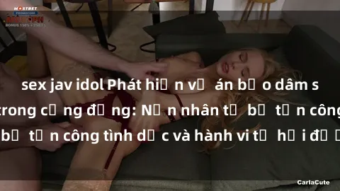 sex jav idol Phát hiện vụ án bạo dâm sex gây chấn động trong cộng đồng: Nạn nhân tố bị tấn công tình dục và hành vi tệ hại được tiết lộ