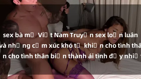 sex bà mẹ Việt Nam Truyện sex loạn luân: Bí mật gia đình và những cảm xúc khó tả khiến cho tình thân biến thành ái tình đầy nhiệt huyết