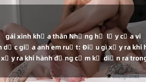 gái xinh khỏa thân Những hệ lụy của việc có quan hệ tình dục giữa anh em ruột: Điều gì xảy ra khi hành động cấm kỵ diễn ra trong gia đình?