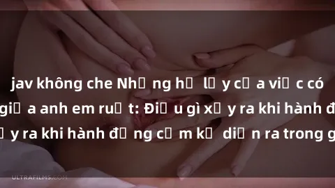 jav không che Những hệ lụy của việc có quan hệ tình dục giữa anh em ruột: Điều gì xảy ra khi hành động cấm kỵ diễn ra trong gia đình?