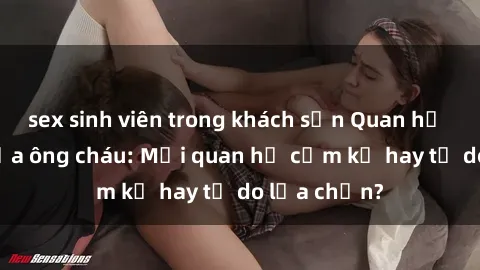 sex sinh viên trong khách sạn Quan hệ tình dục giữa ông cháu: Mối quan hệ cấm kỵ hay tự do lựa chọn?