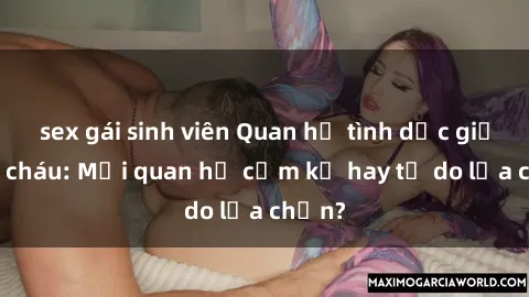 sex gái sinh viên Quan hệ tình dục giữa ông cháu: Mối quan hệ cấm kỵ hay tự do lựa chọn?
