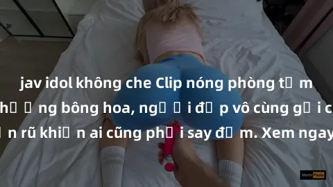 jav idol không che Clip nóng phòng tắm: Hít thở nồng nàn hương bông hoa, người đẹp vô cùng gợi cảm và quyến rũ khiến ai cũng phải say đắm. Xem ngay để trải nghiệm điều đặc biệt!