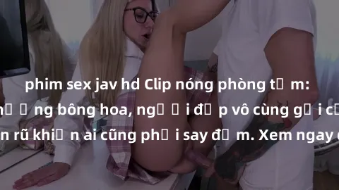 phim sex jav hd Clip nóng phòng tắm: Hít thở nồng nàn hương bông hoa, người đẹp vô cùng gợi cảm và quyến rũ khiến ai cũng phải say đắm. Xem ngay để trải nghiệm điều đặc biệt!