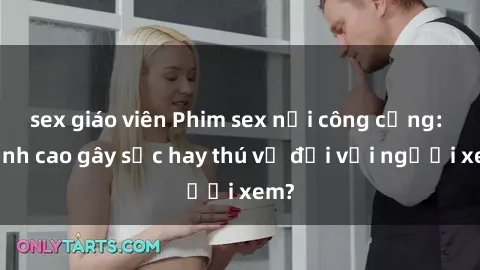 sex giáo viên Phim sex nơi công cộng: Đỉnh cao gây sốc hay thú vị đối với người xem?