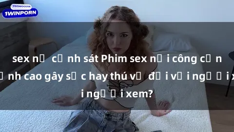 sex nữ cảnh sát Phim sex nơi công cộng: Đỉnh cao gây sốc hay thú vị đối với người xem?