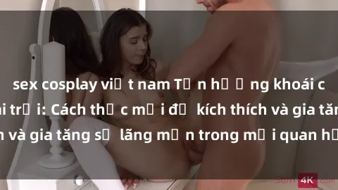 sex cosplay việt nam Tận hưởng khoái cảm với sex ngoài trời: Cách thức mới để kích thích và gia tăng sự lãng mạn trong mối quan hệ của bạn!