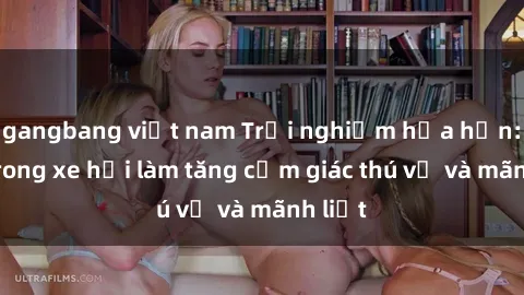 gangbang việt nam Trải nghiệm hứa hẹn: Sex trong xe hơi làm tăng cảm giác thú vị và mãnh liệt
