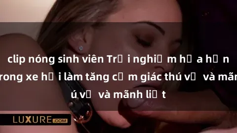 clip nóng sinh viên Trải nghiệm hứa hẹn: Sex trong xe hơi làm tăng cảm giác thú vị và mãnh liệt
