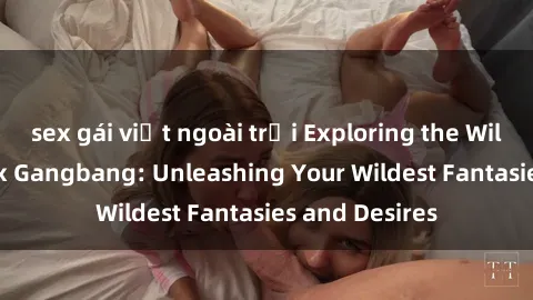 sex gái việt ngoài trời Exploring the Wild World of Sex Gangbang: Unleashing Your Wildest Fantasies and Desires