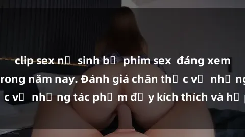 clip sex nữ sinh bộ phim sex  đáng xem không thể bỏ lỡ trong năm nay. Đánh giá chân thực về những tác phẩm đầy kích thích và hấp dẫn này.