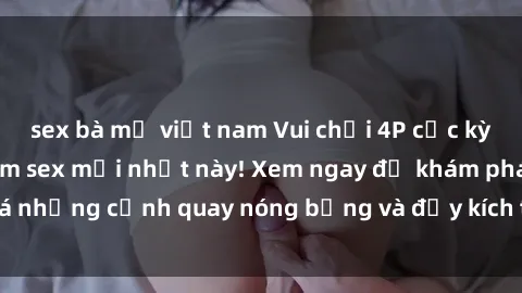 sex bà mẹ việt nam Vui chơi 4P cực kỳ hấp dẫn trong phim sex mới nhất này! Xem ngay để khám phá những cảnh quay nóng bỏng và đầy kích thích của bộ phim này!