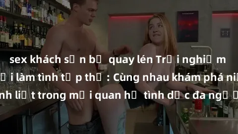 sex khách sạn bị quay lén Trải nghiệm cảm xúc mới mẻ với làm tình tập thể: Cùng nhau khám phá niềm vui và sự mãnh liệt trong mối quan hệ tình dục đa người. Hãy thử ngay để biết cảm giác thú vị này!