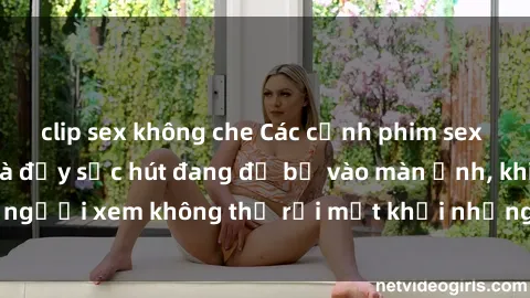 clip sex không che Các cảnh phim sex bukkake hấp dẫn và đầy sức hút đang đổ bộ vào màn ảnh, khiến người xem không thể rời mắt khỏi những cảnh quay đầy kích thích.