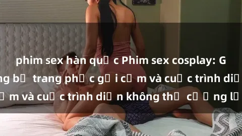 phim sex hàn quốc Phim sex cosplay: Giấc mơ  cùng những bộ trang phục gợi cảm và cuộc trình diễn không thể cưỡng lại!