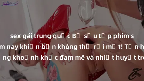 sex gái trung quốc Bộ sưu tập phim sex Mỹ hot nhất năm nay khiến bạn không thể rời mắt! Tận hưởng những khoảnh khắc đam mê và nhiệt huyết trong các tác phẩm nóng bỏng này!