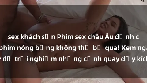 sex khách sạn Phim sex châu Âu đỉnh cao: Top những bộ phim nóng bỏng không thể bỏ qua! Xem ngay để trải nghiệm những cảnh quay đầy kích thích và cuồng nhiệt.