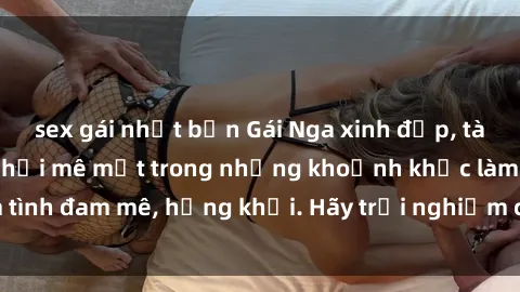 sex gái nhật bản Gái Nga xinh đẹp, tài năng khiến bạn phải mê mệt trong những khoảnh khắc làm tình đam mê, hứng khởi. Hãy trải nghiệm cùng họ ngay hôm nay!