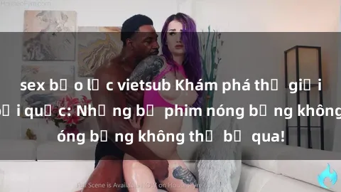 sex bạo lực vietsub Khám phá thế giới phim sex ngoại quốc: Những bộ phim nóng bỏng không thể bỏ qua!