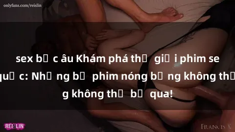 sex bắc âu Khám phá thế giới phim sex ngoại quốc: Những bộ phim nóng bỏng không thể bỏ qua!