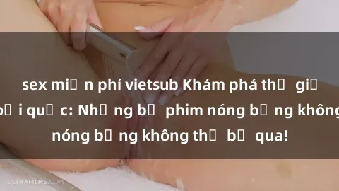 sex miễn phí vietsub Khám phá thế giới phim sex ngoại quốc: Những bộ phim nóng bỏng không thể bỏ qua!