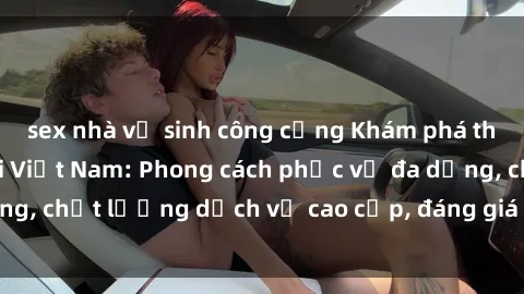 sex nhà vệ sinh công cộng Khám phá thế giới của gái gọi Việt Nam: Phong cách phục vụ đa dạng, chất lượng dịch vụ cao cấp, đáng giá mọi khoản chi phí