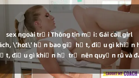 sex ngoài trời Thông tin mới: Gái call girl Việt Nam đắt khách, 'hot' hơn bao giờ hết, điều gì khiến họ trở nên quyến rũ và đáng chú ý?
