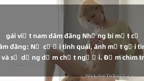 gái việt nam dâm đãng Những bí mật của gái Việt Nam dâm đãng: Nụ cười tinh quái, ánh mắt gợi tình và sự dụng dẫm chết người. Đắm chìm trong vòng xoay đam mê!
