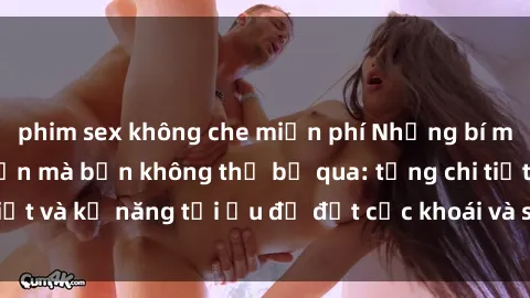 phim sex không che miễn phí Những bí mật về sex người lớn mà bạn không thể bỏ qua: từng chi tiết và kỹ năng tối ưu để đạt cực khoái và sự hài lòng tối đa.