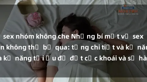 sex nhóm không che Những bí mật về sex người lớn mà bạn không thể bỏ qua: từng chi tiết và kỹ năng tối ưu để đạt cực khoái và sự hài lòng tối đa.
