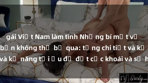 gái Việt Nam làm tình Những bí mật về sex người lớn mà bạn không thể bỏ qua: từng chi tiết và kỹ năng tối ưu để đạt cực khoái và sự hài lòng tối đa.
